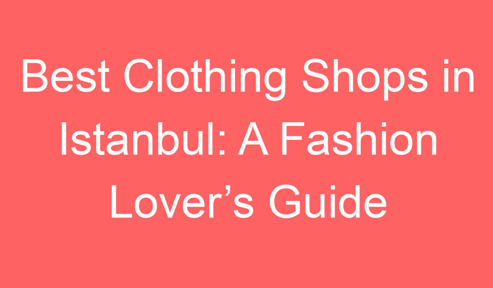 best clothing shops in istanbul a fashion lovers guide 119504