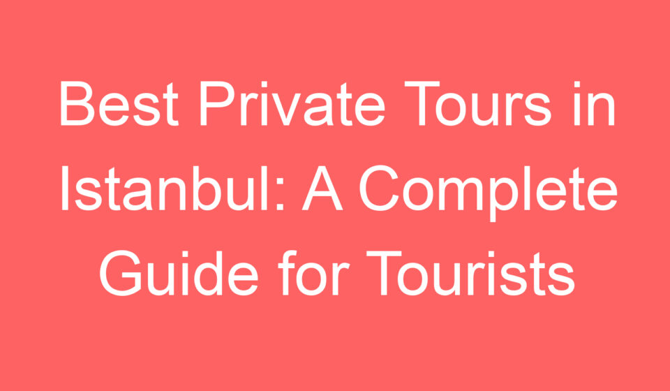 best private tours in istanbul a complete guide for tourists 97711