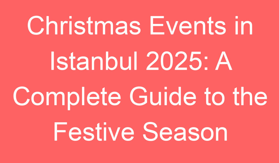 christmas events in istanbul 2025 a complete guide to the festive season 239451